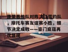 九游娱乐-蓬莱暴熊队对阵漓江雪豹队，摩托车赛友谊赛小胜，细节决定成败——豪门底蕴再次显现(摩托车比赛视频)