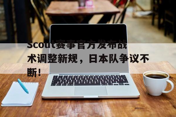 九游体育-Scout赛事官方发布战术调整新规，日本队争议不断！的简单介绍